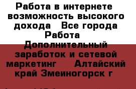 Работа в интернете, возможность высокого дохода - Все города Работа » Дополнительный заработок и сетевой маркетинг   . Алтайский край,Змеиногорск г.